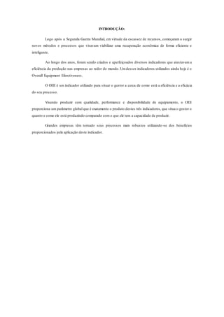 INTRODUÇÃO:
Logo após a Segunda Guerra Mundial, em virtude da escassez de recursos, começaram a surgir
novos métodos e processos que visavam viabilizar uma recuperação econômica de forma eficiente e
inteligente.
Ao longo dos anos, foram sendo criados e aperfeiçoados diversos indicadores que atestavam a
eficiência da produção nas empresas ao redor do mundo. Umdesses indicadores utilizados ainda hoje é o
Overall Equipment Eferctiveness.
O OEE é um indicador utilizado para situar o gestor a cerca de como está a eficiência e a eficácia
do seu processo.
Visando produzir com qualidade, performance e disponibilidade de equipamento, o OEE
proporciona um parâmetro global que é exatamente o produto destes três indicadores, que situa o gestor o
quanto e como ele está produzindo comparado com o que ele tem a capacidade de produzir.
Grandes empresas têm tornado seus processos mais robustos utilizando-se dos benefícios
proporcionados pela aplicação deste indicador.
 