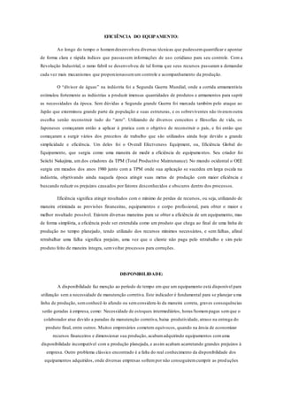 EFICIÊNCIA DO EQUIPAMENTO:
Ao longo do tempo o homemdesenvolveu diversas técnicas que pudessemquantificar e apontar
de forma clara e rápida índices que passassem informações de uso cotidiano para seu controle. Com a
Revolução Industrial, o ramo fabril se desenvolveu de tal forma que seus recursos passaram a demandar
cada vez mais mecanismos que proporcionassemum controle e acompanhamento da produção.
O “divisor de águas” na indústria foi a Segunda Guerra Mundial, onde a corrida armamentista
estimulou fortemente as indústrias a produzir imensas quantidades de produtos e armamentos para suprir
as necessidades da época. Sem dúvidas a Segunda grande Guerra foi marcada também pelo ataque ao
Japão que exterminou grande parte da população e suas estruturas, e os sobreviventes não tiveramoutra
escolha senão reconstruir tudo do “zero”. Utilizando de diversos conceitos e filosofias de vida, os
Japoneses começaram então a aplicar à pratica com o objetivo de reconstruir o país, e foi então que
começaram a surgir vários dos preceitos de trabalho que são utilizados ainda hoje devido a grande
simplicidade e eficiência. Um deles foi o Overall Efectveness Equipment, ou, Eficiência Global do
Equipamento, que surgiu como uma maneira de medir a eficiência de equipamentos. Seu criador foi
Seiichi Nakajima, um dos criadores da TPM (Total Productive Maintenance). No mundo ocidental o OEE
surgiu em meados dos anos 1980 junto com a TPM onde sua aplicação se sucedeu em larga escala na
indústria, objetivando ainda naquela época atingir suas metas de produção com maior eficiência e
buscando reduzir os prejuízos causados por fatores desconhecidos e obscuros dentro dos processos.
Eficiência significa atingir resultados com o mínimo de perdas de recursos, ou seja, utilizando de
maneira otimizada as provisões financeiras, equipamentos e corpo profissional, para obter o maior e
melhor resultado possível. Existem diversas maneiras para se obter a eficiência de um equipamento, mas
de forma simplória, a eficiência pode ser entendida como um produto que chega ao final de uma linha de
produção no tempo planejado, tendo utilizado dos recursos mínimos necessários, e sem falhas, afinal
retrabalhar uma falha significa prejuízo, uma vez que o cliente não paga pelo retrabalho e sim pelo
produto feito de maneira íntegra, semvoltar processos para correções.
DISPONIBILIDADE:
A disponibilidade faz menção ao período de tempo em que um equipamento está disponível para
utilização sem a necessidade de manutenção corretiva. Este indicador é fundamental para se planejar uma
linha de produção, semconhecê-lo afundo ou semconsidera-lo da maneira correta, graves consequências
serão geradas à empresa, como: Necessidade de estoques intermediários, horas/homempagas semque o
colaborador atue devido a paradas de manutenção corretiva, baixa produtividade, atraso na entrega do
produto final, entre outros. Muitos empresários cometem equívocos, quando na ânsia de economizar
recursos financeiros e dimensionar sua produção, acabamadquirindo equipamentos comuma
disponibilidade incompatível com a produção planejada, e assim acabam acarretando grandes prejuízos à
empresa. Outro problema clássico encontrado é a falta do real conhecimento da disponibilidade dos
equipamentos adquiridos, onde diversas empresas sofrempor não conseguiremcumprir as produções
 