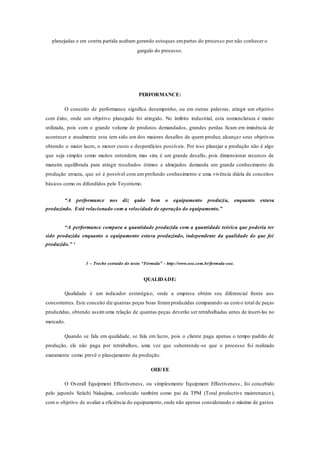 planejadas e em contra partida acabam gerando estoques empartes do processo por não conhecer o
gargalo do processo.
PERFORMANCE:
O conceito de performance significa desempenho, ou em outras palavras, atingir um objetivo
com êxito, onde um objetivo planejado foi atingido. No âmbito industrial, esta nomenclatura é muito
utilizada, pois com o grande volume de produtos demandados, grandes perdas ficam em iminência de
acontecer e atualmente esta tem sido um dos maiores desafios de quem produz, alcançar seus objetivos
obtendo o maior lucro, o menor custo e desperdícios possíveis. Por isso planejar a produção não é algo
que seja simples como muitos entendem, mas sim, é um grande desafio, pois dimensionar recursos de
maneira equilibrada para atingir resultados ótimos e almejados demanda um grande conhecimento de
produção enxuta, que só é possível com um profundo conhecimento e uma vivência diária de conceitos
básicos como os difundidos pelo Toyotismo.
“A performance nos diz quão bem o equipamento produziu, enquanto estava
produzindo. Está relacionado com a velocidade de operação do equipamento.”
“A performance compara a quantidade produzida com a quantidade teórica que poderia ter
sido produzida enquanto o equipamento estava produzindo, independente da qualidade do que foi
produzido.” ¹
1 – Trecho extraído do texto “Fórmula” - http://www.oee.com.br/formula-oee.
QUALIDADE:
Qualidade é um indicador estratégico, onde a empresa obtém seu diferencial frente aos
concorrentes. Este conceito diz quantas peças boas foramproduzidas comparando-as como total de peças
produzidas, obtendo assim uma relação de quantas peças deverão ser retrabalhadas antes de inseri-las no
mercado.
Quando se fala em qualidade, se fala em lucro, pois o cliente paga apenas o tempo padrão de
produção, ele não paga por retrabalhos, uma vez que subentende-se que o processo foi realizado
exatamente como prevê o planejamento da produção.
OEE/EE
O Overall Equipment Effectiveness, ou simplesmente Equipment Effectiveness , foi concebido
pelo japonês Seiichi Nakajima, conhecido também como pai da TPM (Total productive maintenance),
com o objetivo de avaliar a eficiência do equipamento, onde não apenas considerando o mínimo de gastos
 