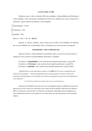 CALCULANDO O OEE:
Finalmente, para se obter o indicador OEE, basta multiplicar a Disponibilidade pela Performance
e pela qualidade. Assim será gerado um parâmetro de como está a utilização dos recursos disponíveis e
mostrando o quanto ainda há de melhorias a serem realizadas.
Disponibilidade = 96,21%
Performance = 96%
Qualidade = 98%
OEE (%) = 96,21 * 96 * 98 = 90,51%
Segundo os cálculos realizados, ainda restam cerca de 9,49% de possibilidades de melhorias,
mas essa possibilidade deve ser identificada sobre os indicadores que obtiverammenor desempenho.
PARÂMETROS PARA COMPARAÇÃO:
Segundo estudiosos,existem parâmetros que permitem dizer se o processo está sendo efetivo e
atingindo os níveis aceitáveis de disponibilidade, performance e qualidade.
Considera-se a Disponibilidade como sendo de classe mundial quando maior ou igual 90%.
Considera-se a Performance como sendo de classe mundial quando maior ou igual 95%.
Considera-se a Qualidade como sendo de classe mundial quando maior ou igual à 99,9%.
“Multiplicando-se estesindicadores,chega-se a um OEE de 85%, que é considerado como
sendo de classe mundial. Assim, um equipamento que consegue igualar ou superar cada um dos
indicadoresindividualmente,é considerado como sendo um equipamento que possui um desempenho de
classe mundial.” ²
2 – Extraído do textoOEE classe mundial - http://www.oee.com.br/formula-oee.
Cada processo é diferente do outro, por isso, esses parâmetros podem se diferenciar de processo
para processo.Esses valores são conhecidos como valores de classe mundial, então antes de se aplicar o
OEE em um processo é preciso fazer um minucioso estudo para se determinar quais os parâmetros de
classe mundial para que não ocorra equívocos ou valores irreais que não demonstrem a real situação da
empresa.
 
