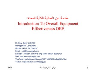 ‫للمعدة‬ ‫الكلية‬ ‫الفعالية‬ ‫عن‬ ‫مقدمة‬
Introduction To Overall Equipment
Effectiveness OEE
Dr. Eng. Samir Lotfi ALI
Management Consultant
Mobile : (+2) 01001790797
Email : s.ali@mdcegypt.com
LinkedIn : linkedin.com/in/dr-eng-samir-lotfi-ali-89072721
Web site: www.mdcegypt.com
YouTube : youtube.com/channel/UCT1zIJRUHcuiIsjaI6AinWw
Twitter: https://twitter.com/Mdcegypt
OEE ‫والتنمية‬ ‫اإلدارة‬ ‫مركز‬ 1
 