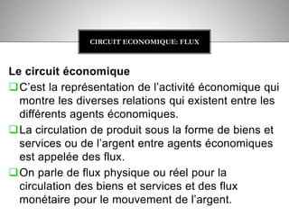 Le circuit économique
C’est la représentation de l’activité économique qui
montre les diverses relations qui existent entre les
différents agents économiques.
La circulation de produit sous la forme de biens et
services ou de l’argent entre agents économiques
est appelée des flux.
On parle de flux physique ou réel pour la
circulation des biens et services et des flux
monétaire pour le mouvement de l’argent.
CIRCUIT ECONOMIQUE: FLUX
 