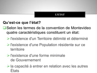 Qu’est-ce que l’état?
Selon les termes de la convention de Montevideo
quatre caractéristiques constituent un état:
 l'existence d'un Territoire délimité et déterminé
 l'existence d'une Population résidente sur ce
territoire
 l'existence d'une forme minimale
de Gouvernement
 la capacité à entrer en relation avec les autres
États
L’ETAT
 