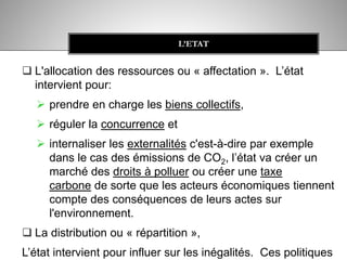  L'allocation des ressources ou « affectation ». L’état
intervient pour:
 prendre en charge les biens collectifs,
 réguler la concurrence et
 internaliser les externalités c'est-à-dire par exemple
dans le cas des émissions de CO2, l’état va créer un
marché des droits à polluer ou créer une taxe
carbone de sorte que les acteurs économiques tiennent
compte des conséquences de leurs actes sur
l'environnement.
 La distribution ou « répartition »,
L’état intervient pour influer sur les inégalités. Ces politiques
L’ETAT
 