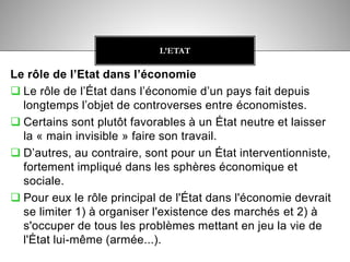 Le rôle de l’Etat dans l’économie
 Le rôle de l’État dans l’économie d’un pays fait depuis
longtemps l’objet de controverses entre économistes.
 Certains sont plutôt favorables à un État neutre et laisser
la « main invisible » faire son travail.
 D’autres, au contraire, sont pour un État interventionniste,
fortement impliqué dans les sphères économique et
sociale.
 Pour eux le rôle principal de l'État dans l'économie devrait
se limiter 1) à organiser l'existence des marchés et 2) à
s'occuper de tous les problèmes mettant en jeu la vie de
l'État lui-même (armée...).
L’ETAT
 