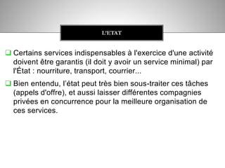  Certains services indispensables à l'exercice d'une activité
doivent être garantis (il doit y avoir un service minimal) par
l'État : nourriture, transport, courrier...
 Bien entendu, l’état peut très bien sous-traiter ces tâches
(appels d'offre), et aussi laisser différentes compagnies
privées en concurrence pour la meilleure organisation de
ces services.
L’ETAT
 