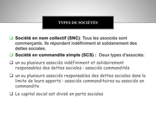  Société en nom collectif (SNC): Tous les associés sont
commerçants. Ils répondent indéfiniment et solidairement des
dettes sociales.
 Société en commandite simple (SCS) : Deux types d'associés:
 un ou plusieurs associés indéfiniment et solidairement
responsables des dettes sociales : associés commandités
 un ou plusieurs associés responsables des dettes sociales dans la
limite de leurs apports : associés commanditaires ou associés en
commandite
 Le capital social est divisé en parts sociales
TYPES DE SOCIÉTÉS
 