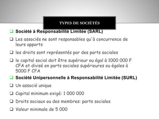  Société à Responsabilité Limitée (SARL)
 Les associés ne sont responsables qu'à concurrence de
leurs apports
 les droits sont représentés par des parts sociales
 le capital social doit être supérieur ou égal à 1000 000 F
CFA et divisé en parts sociales supérieures ou égales à
5000 F CFA
 Société Unipersonnelle à Responsabilité Limitée (SURL)
 Un associé unique
 Capital minimum exigé: 1 000 000
 Droits sociaux ou des membres: parts sociales
 Valeur minimale de 5 000
TYPES DE SOCIÉTÉS
 