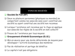  Société De Fait (SF)
 Deux ou plusieurs personnes (physiques ou morales) se
comportent comme les associés sans avoir constitué une
société ou ayant constitué une société non reconnue
 Lorsque l'existence est reconnue par le Juge on applique
aux associés les règles de la société en nom collectif
 Preuve de l'existence par tous moyens
 Groupement d'Intérêt Economique (G.I.E.)
 Mis en œuvre pour une durée déterminée de moyens pour
développer l'activité économique des membres
 Pas de réalisation et partage de bénéfice
 Le capital n'est pas obligatoire
TYPES DE SOCIÉTÉS
 