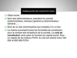  Objet social ;
 Nom des administrateurs, président du conseil
d’administration, directeur général ou Administrateur
Général... ;
 Nom du ou des commissaires aux comptes s’il y a lieu.
 Le notaire accomplit toutes les formalités de constitution
pour le compte des fondateurs de la société. Le coût de
constitution varie selon le montant du capital social. Pour
un capital de dix millions FCFA, le coût est estimé entre 700
000 et 800 000 FCFA.
FORMALITÉS DE CONSTITUTION
 