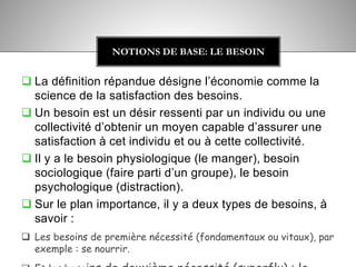  La définition répandue désigne l’économie comme la
science de la satisfaction des besoins.
 Un besoin est un désir ressenti par un individu ou une
collectivité d’obtenir un moyen capable d’assurer une
satisfaction à cet individu et ou à cette collectivité.
 Il y a le besoin physiologique (le manger), besoin
sociologique (faire parti d’un groupe), le besoin
psychologique (distraction).
 Sur le plan importance, il y a deux types de besoins, à
savoir :
 Les besoins de première nécessité (fondamentaux ou vitaux), par
exemple : se nourrir.
NOTIONS DE BASE: LE BESOIN
 