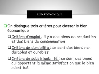 On distingue trois critères pour classer le bien
économique
Critère d’emploi : il y a des biens de production
et des biens de consommation
Critère de durabilité : se sont des biens non
durables et durables
Critère de substituabilité : ce sont des biens
qui apportent la même satisfaction que le bien
substitué
BIEN ECONOMIQUE
 