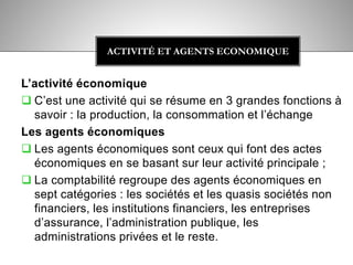L’activité économique
 C’est une activité qui se résume en 3 grandes fonctions à
savoir : la production, la consommation et l’échange
Les agents économiques
 Les agents économiques sont ceux qui font des actes
économiques en se basant sur leur activité principale ;
 La comptabilité regroupe des agents économiques en
sept catégories : les sociétés et les quasis sociétés non
financiers, les institutions financiers, les entreprises
d’assurance, l’administration publique, les
administrations privées et le reste.
ACTIVITÉ ET AGENTS ECONOMIQUE
 