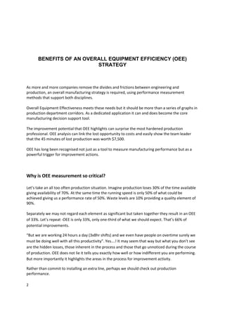  
      BENEFITS OF AN OVERALL EQUIPMENT EFFICIENCY (OEE)
                         STRATEGY


 
As more and more companies remove the divides and frictions between engineering and 
production, an overall manufacturing strategy is required, using performance measurement 
methods that support both disciplines.  
 
Overall Equipment Effectiveness meets these needs but it should be more than a series of graphs in 
production department corridors. As a dedicated application it can and does become the core 
manufacturing decision support tool. 
 
The improvement potential that OEE highlights can surprise the most hardened production 
professional. OEE analysis can link the lost opportunity to costs and easily show the team leader 
that the 45 minutes of lost production was worth $7,500. 
 
OEE has long been recognised not just as a tool to measure manufacturing performance but as a 
powerful trigger for improvement actions. 
 
 
 
Why is OEE measurement so critical? 
 
Let’s take an all too often production situation. Imagine production loses 30% of the time available 
giving availability of 70%. At the same time the running speed is only 50% of what could be 
achieved giving us a performance rate of 50%. Waste levels are 10% providing a quality element of 
90%. 
  
Separately we may not regard each element as significant but taken together they result in an OEE 
of 33%. Let’s repeat ‐OEE is only 33%, only one‐third of what we should expect. That’s 66% of 
potential improvements. 

“But we are working 24 hours a day (3x8hr shifts) and we even have people on overtime surely we 
must be doing well with all this productivity”. Yes….! It may seem that way but what you don’t see 
are the hidden losses, those inherent in the process and those that go unnoticed during the course 
of production. OEE does not lie it tells you exactly how well or how indifferent you are performing. 
But more importantly it highlights the areas in the process for improvement activity. 

Rather than commit to installing an extra line, perhaps we should check out production 
performance. 

2 
 
 