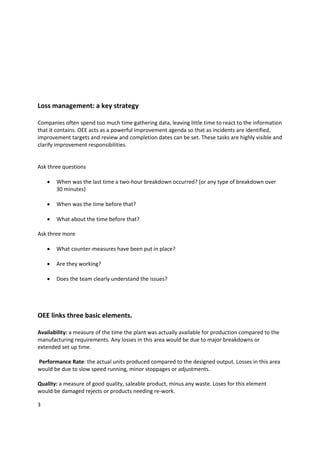  
 
 
 
 
 
Loss management: a key strategy 
 
Companies often spend too much time gathering data, leaving little time to react to the information 
that it contains. OEE acts as a powerful improvement agenda so that as incidents are identified, 
improvement targets and review and completion dates can be set. These tasks are highly visible and 
clarify improvement responsibilities. 
 
 
Ask three questions 
 
    • When was the last time a two‐hour breakdown occurred? (or any type of breakdown over 
         30 minutes) 
 
    • When was the time before that? 
 
    • What about the time before that? 
 
Ask three more 
 
    • What counter‐measures have been put in place? 
 
    • Are they working?  
 
    • Does the team clearly understand the issues?  
          

 
 
OEE links three basic elements. 
 
Availability: a measure of the time the plant was actually available for production compared to the 
manufacturing requirements. Any losses in this area would be due to major breakdowns or 
extended set up time. 
 
 Performance Rate: the actual units produced compared to the designed output. Losses in this area 
would be due to slow speed running, minor stoppages or adjustments. 
 
Quality: a measure of good quality, saleable product, minus any waste. Loses for this element 
would be damaged rejects or products needing re‐work. 

3 
 
 
