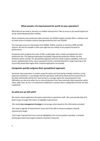  
 
 
            What would a 1% improvement be worth to your operation? 
                                       
What data do we need to ‘discover our hidden factory/mine’? Not as much as you would expect but 
we do need widespread data visibility. 
 
Many companies have production data overload, one SCADA supplier actually offers a software tool 
to make sense of complex machine data generated by their own SCADA! 
 
You may have access to information from CMMS, SCADA, machine or line PLCs, MRP and ERP 
systems. All may be valuable in their own right but are unlikely to be properly focused on 
performance 
. 
Companies who recognize the value of OEE usually begin with a simple spreadsheet for each 
production line. This approach generates the graphs required by production offices, but key 
elements will be missing. The spreadsheet approach will not include analysis capability, multi‐user 
access, validated data entry, secure password control, unlimited date/time range reporting or the 
secure SQL based data engine that a tailored application can provide. 
 
Companies quickly outgrow their spreadsheet approach. 
 
Automatic data acquisition is another powerful option but hard‐wiring multiple machines can be 
expensive and there is a real danger that the operations staff will be divorced from ownership of 
the data and benefits will be lost. Hard wiring is a stronger option for new production lines. 
Difficulties can also arise when one or more production lines have automatic data acquisition whilst 
other, older lines, do not. It is essential to implement a solution that is independent of how the data 
is gathered. 
 
  
So what are we left with? 
 
We need a robust application that gives ownership to operations staff.. We must provide data drill 
down to give enough information to highlight improvement. 

 We need a loss management strategy to encourage action based on the information provided. 

 We need an agenda of improvement issues and to be able to measure progress towards 
improvement target. 

 Each major improvement issue must be highlighted, the current position recorded, a remedial 
activity generated and progress towards resolution measured. 



5 
 
 