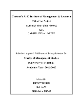 Chetana’s R. K. Institute of Management & Research
Title of the Project
Summer Internship Project
With
GABRIEL INDIA LIMITED
Submitted in partial fulfillment of the requirements for
Master of Management Studies
(University of Mumbai)
Academic Year: 2016-2017
Submitted By
PRANAV DORLE
Roll No. 75
MMS-Batch: 2015-17
 
