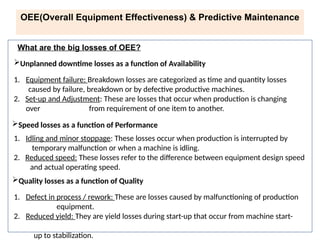 Unplanned downtime losses as a function of Availability
1. Equipment failure: Breakdown losses are categorized as time and quantity losses
caused by failure, breakdown or by defective productive machines.
2. Set-up and Adjustment: These are losses that occur when production is changing
over from requirement of one item to another.
Speed losses as a function of Performance
1. Idling and minor stoppage: These losses occur when production is interrupted by
temporary malfunction or when a machine is idling.
2. Reduced speed: These losses refer to the difference between equipment design speed
and actual operating speed.
Quality losses as a function of Quality
1. Defect in process / rework: These are losses caused by malfunctioning of production
equipment.
2. Reduced yield: They are yield losses during start-up that occur from machine start-
up to stabilization.
What are the big losses of OEE?
OEE(Overall Equipment Effectiveness) & Predictive Maintenance
 
