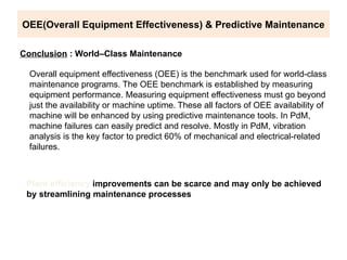 OEE(Overall Equipment Effectiveness) & Predictive Maintenance
Conclusion : World–Class Maintenance
Overall equipment effectiveness (OEE) is the benchmark used for world-class
maintenance programs. The OEE benchmark is established by measuring
equipment performance. Measuring equipment effectiveness must go beyond
just the availability or machine uptime. These all factors of OEE availability of
machine will be enhanced by using predictive maintenance tools. In PdM,
machine failures can easily predict and resolve. Mostly in PdM, vibration
analysis is the key factor to predict 60% of mechanical and electrical-related
failures.
Plant efficiency improvements can be scarce and may only be achieved
by streamlining maintenance processes
 