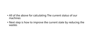 • All of the above for calculating The current status of our
machines
• Next step is how to improve the current state by reducing the
wastes
 