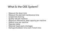 What Is the OEE System?
- Measure the down time
- Measure the planned maintenance time
- Unplanned cleaning
- Quality rate per machine
- Maximum theoretical ,ideal capacity per machine
- Defects time per machine
- Operator delay
- Material/ Spare parts shortages
- Startups/shutdown time even if short mins
 