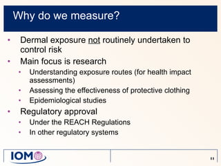 Why do we measure? Dermal exposure  not  routinely undertaken to control risk Main focus is research Understanding exposure routes (for health impact assessments) Assessing the effectiveness of protective clothing Epidemiological studies Regulatory approval Under the REACH Regulations In other regulatory systems  