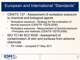 European and International “Standards” CEN/TC 137 - Assessment of workplace exposure to chemical and biological agents Workplace exposure - Strategy for the evaluation of dermal exposure (CEN/TR 15278:2006) Workplace exposure - Measurement of dermal exposure - Principles and methods (CEN/TS 15279:2006) ISO TC146 SC2 WG8 - Assessment of contamination of skin and surfaces from airborne chemicals TR 14294 – accepted 3 rd  May  2011 