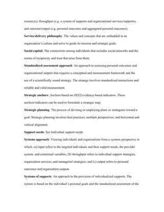 resources), throughput (e.g. a system of supports and organizational services/supports),

and outcome/output (e.g. personal outcomes and aggregated personal outcomes).

Service-delivery philosophy: The values and concepts that are embedded in an

organization’s culture and serve to guide its mission and strategic goals.

Social capital: The connections among individuals that includes social networks and the

norms of reciprocity and trust that arise from them.

Standardized assessment approach: An approach to assessing personal outcomes and

organizational outputs that requires a conceptual and measurement framework and the

use of a scientifically sound strategy. The strategy involves standardized instructions and

reliable and valid measurement.

Strategic anchors: Anchors based on OEES evidence-based indicators. These

anchors/indicators can be used to formulate a strategic map.

Strategic planning: The process of devising or employing plans or stratagems toward a

goal. Strategic planning involves best practices, multiple perspectives, and horizontal and

vertical alignment.

Support needs: See Individual support needs.

Systems approach: Viewing individuals and organizations from a systems perspective in

which: (a) input refers to the targeted individuals and their support needs, the provider

system, and contextual variables; (b) throughput refers to individual support strategies,

organization services, and managerial strategies; and (c) output refers to personal

outcomes and organization outputs.

Systems of supports: An approach to the provision of individualized supports. The

system is based on the individual’s personal goals and the standardized assessment of the
 