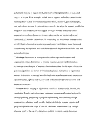 pattern and intensity of support needs, and involves the implementation of individual

support strategies. These strategies include natural supports, technology, education (the

learning of new skills), environmental accommodation, incentives, personal strengths,

and professional services. A system of supports model: (a) aligns the supports provided to

the person’s assessed and personal support needs; (b) provides a structure for the

organization to enhance human performance elements that are interdependent and

cumulative; (c) provides a framework for coordinating the procurement and application

of individualized supports across the sources of support; and (d) provides a framework

for evaluating the impact of individualized supports on the person’s functional level and

personal outcomes.

Technology: Instruments or strategies used to enhance personal outcomes and

organization outputs. In reference to personal outcomes, assistive and information

technology are used as part of a system of supports to reduce the discrepancy between a

person’s capabilities and his/her environmental demands. In reference to organization

outputs, information technology is used to implement a performance-based management

system to collect, upload, analyze, download, and summarize personal outcomes and

organization outputs.

Transformation: Changing an organization so that it is more effective, efficient, and

sustainable. Transformation involves a continuous improvement loop that begins with

strategic planning, progressing to program implementing, and continuing through

organization evaluation, which provides feedback to both the strategic planning and

program implementation steps. Within this continuous improvement loop, strategic

planning involves the use of best practices, multiple perspectives, and alignment;
 