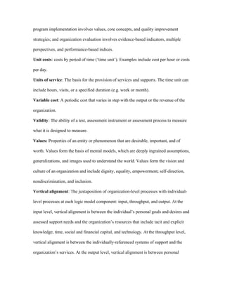 program implementation involves values, core concepts, and quality improvement

strategies; and organization evaluation involves evidence-based indicators, multiple

perspectives, and performance-based indices.

Unit costs: costs by period of time (‘time unit’). Examples include cost per hour or costs

per day.

Units of service: The basis for the provision of services and supports. The time unit can

include hours, visits, or a specified duration (e.g. week or month).

Variable cost: A periodic cost that varies in step with the output or the revenue of the

organization.

Validity: The ability of a test, assessment instrument or assessment process to measure

what it is designed to measure.

Values: Properties of an entity or phenomenon that are desirable, important, and of

worth. Values form the basis of mental models, which are deeply ingrained assumptions,

generalizations, and images used to understand the world. Values form the vision and

culture of an organization and include dignity, equality, empowerment, self-direction,

nondiscrimination, and inclusion.

Vertical alignment: The juxtaposition of organization-level processes with individual-

level processes at each logic model component: input, throughput, and output. At the

input level, vertical alignment is between the individual’s personal goals and desires and

assessed support needs and the organization’s resources that include tacit and explicit

knowledge, time, social and financial capital, and technology. At the throughput level,

vertical alignment is between the individually-referenced systems of support and the

organization’s services. At the output level, vertical alignment is between personal
 