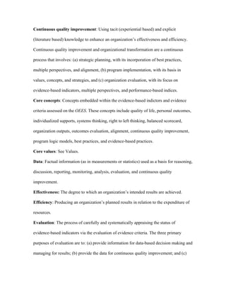Continuous quality improvement: Using tacit (experiential based) and explicit

(literature based) knowledge to enhance an organization’s effectiveness and efficiency.

Continuous quality improvement and organizational transformation are a continuous

process that involves: (a) strategic planning, with its incorporation of best practices,

multiple perspectives, and alignment, (b) program implementation, with its basis in

values, concepts, and strategies, and (c) organization evaluation, with its focus on

evidence-based indicators, multiple perspectives, and performance-based indices.

Core concepts: Concepts embedded within the evidence-based indictors and evidence

criteria assessed on the OEES. These concepts include quality of life, personal outcomes,

individualized supports, systems thinking, right to left thinking, balanced scorecard,

organization outputs, outcomes evaluation, alignment, continuous quality improvement,

program logic models, best practices, and evidence-based practices.

Core values: See Values.

Data: Factual information (as in measurements or statistics) used as a basis for reasoning,

discussion, reporting, monitoring, analysis, evaluation, and continuous quality

improvement.

Effectiveness: The degree to which an organization’s intended results are achieved.

Efficiency: Producing an organization’s planned results in relation to the expenditure of

resources.

Evaluation: The process of carefully and systematically appraising the status of

evidence-based indicators via the evaluation of evidence criteria. The three primary

purposes of evaluation are to: (a) provide information for data-based decision making and

managing for results; (b) provide the data for continuous quality improvement; and (c)
 