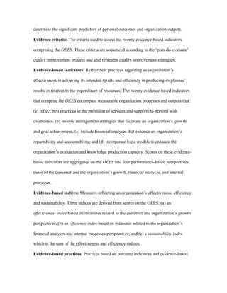 determine the significant predictors of personal outcomes and organization outputs.

Evidence criteria: The criteria used to assess the twenty evidence-based indicators

comprising the OEES. These criteria are sequenced according to the ‘plan-do-evaluate’

quality improvement process and also represent quality improvement strategies.

Evidence-based indicators: Reflect best practices regarding an organization’s

effectiveness in achieving its intended results and efficiency in producing its planned

results in relation to the expenditure of resources. The twenty evidence-based indicators

that comprise the OEES encompass measurable organization processes and outputs that:

(a) reflect best practices in the provision of services and supports to persons with

disabilities; (b) involve management strategies that facilitate an organization’s growth

and goal achievement; (c) include financial analyses that enhance an organization’s

reportability and accountability; and (d) incorporate logic models to enhance the

organization’s evaluation and knowledge production capacity. Scores on these evidence-

based indicators are aggregated on the OEES into four performance-based perspectives:

those of the customer and the organization’s growth, financial analyses, and internal

processes.

Evidence-based indices: Measures reflecting an organization’s effectiveness, efficiency,

and sustainability. Three indices are derived from scores on the OEES: (a) an

effectiveness index based on measures related to the customer and organization’s growth

perspectives; (b) an efficiency index based on measures related to the organization’s

financial analyses and internal processes perspectives; and (c) a sustainability index

which is the sum of the effectiveness and efficiency indices.

Evidence-based practices: Practices based on outcome indicators and evidence-based
 