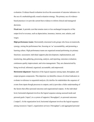 evaluation. Evidence-based evaluation involves the assessment of outcome indicators via

the use of a methodologically sound evaluation strategy. The primary use of evidence-

based practices is to provide current best evidence to inform clinical and managerial

decisions.

Fixed cost: A periodic cost that remains more or less unchanged irrespective of the

output level or revenue, such as depreciation, insurance, interest, rent, salaries, and

wages.

High performance teams: Horizontally structured work groups who focus on teamwork,

synergy, raising the performance bar, focusing on ‘us’ accountability, and promoting a

learning culture. High performance teams are organized around performing six primary

functions: assessment; individual supports plan development, implementation, and

monitoring; data gathering, processing, analysis, and reporting; outcomes evaluation;

continuous quality improvement; and crisis management. They are characterized by

being involved, informed, organized, accountable, and empowered.

Horizontal alignment: Depiction of the logical sequence among input, throughput, and

output program components. This depiction: (a) identifies classes of critical indicators to

evaluate in reference to sequential analysis; (b) clarifies for stakeholders the sequence of

events from inputs though processes to outputs; and (c) provides a fuller understanding of

the factors that affect personal outcomes and organizational outputs. At the individual

level, horizontal alignment involves the logical sequence among assessed needs and

personal goals (‘input’), to a system of supports (‘throughput’), to personal outcomes

(‘output’). At the organization level, horizontal alignment involves the logical sequence

among resources (‘input’), organization services (‘throughput’), and aggregated personal
 