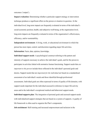 outcomes (‘output’).

Impact evaluation: Determining whether a particular support strategy or intervention

technique produces a significant effect on the person or situation in question. At the

individual level, long-term impacts are frequently evaluated in terms of the individual’s

social-economic position, health, and subjective well-being; at the organization level,

long-term impacts are frequently evaluated in terms of the organization’s effectiveness,

efficiency, and/or sustainability.

Independent environment: A living, work, or educational environment in which the

person has more input, control, and discretion regarding major life activities.

Information: Facts, data, opinion, knowledge.

Individual support needs: A psychological construct referring to the pattern and

intensity of supports necessary to achieve the individual’s goals, and for the person to

participate in activities linked with normative human functioning. Support needs that are

important to the person include those reflected in the individual’s personal goals and

desires. Support needs that are important for the individual are based on a standardized

assessment of an individual’s needs and those identified through professional

assessments. Individual goals are often expressed in terms of quality of life domains, with

support needs important for the individual assessed in reference to major life activity

areas and to the individual’s exceptional medical and behavioral support needs.

Individual supports plan: The integration of personal goals and assessed support needs

with individualized support strategies that are based on a system of supports. A quality of

life framework is often used to organize the Plan’s components.

Job enrichment: Skill training and increased empowerment and inclusion in the
 