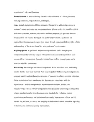 organization’s roles and functions.

Job satisfaction: A positive feeling towards – and evaluation of – one’s job duties,

working conditions, responsibilities, and impact.

Logic model: A graphic model that articulates the operative relationships among a

program’s input, processes, and outcomes/outputs. A logic model: (a) identifies critical

indicators to monitor, evaluate, and use for multiple purposes; (b) specifies the core

processes that can become the targets for quality improvement; (c) clarifies for

stakeholders the sequence of events from inputs through outputs; and (d) provides a fuller

understanding of the factors that affect an organization’s performance.

Mapping system: A systematic way to develop (and thus show) how program

components can be vertically aligned between the individual and organization level

service delivery components. Examples include logic models, concept maps, and a

strategic activities system map.

Monitoring: An oversight and interactive process. At the individual level, monitoring

ensures that the Individual Supports Plan is developed on the basis of personal goals and

assessed support needs and employs a system of supports to enhance personal outcomes.

At the organization level, monitoring: (a) demonstrates compliance with the

organization’s policies and practices; (b) ensures that the input, process, and

outcome/output service delivery components are in place and functioning as anticipated;

(c) provides benchmarks for self-comparisons, standards for evaluating current

organization performance, and goals that direct quality improvement efforts; and (d)

ensures the precision, accuracy, and integrity of the information that is used for reporting,

evaluation, and continuous quality improvement.
 