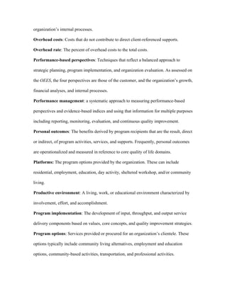 organization’s internal processes.

Overhead costs: Costs that do not contribute to direct client-referenced supports.

Overhead rate: The percent of overhead costs to the total costs.

Performance-based perspectives: Techniques that reflect a balanced approach to

strategic planning, program implementation, and organization evaluation. As assessed on

the OEES, the four perspectives are those of the customer, and the organization’s growth,

financial analyses, and internal processes.

Performance management: a systematic approach to measuring performance-based

perspectives and evidence-based indices and using that information for multiple purposes

including reporting, monitoring, evaluation, and continuous quality improvement.

Personal outcomes: The benefits derived by program recipients that are the result, direct

or indirect, of program activities, services, and supports. Frequently, personal outcomes

are operationalized and measured in reference to core quality of life domains.

Platforms: The program options provided by the organization. These can include

residential, employment, education, day activity, sheltered workshop, and/or community

living.

Productive environment: A living, work, or educational environment characterized by

involvement, effort, and accomplishment.

Program implementation: The development of input, throughput, and output service

delivery components based on values, core concepts, and quality improvement strategies.

Program options: Services provided or procured for an organization’s clientele. These

options typically include community living alternatives, employment and education

options, community-based activities, transportation, and professional activities.
 