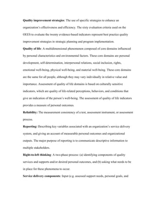 Quality improvement strategies: The use of specific strategies to enhance an

organization’s effectiveness and efficiency. The sixty evaluation criteria used on the

OEES to evaluate the twenty evidence-based indicators represent best practice quality

improvement strategies in strategic planning and program implementation.

Quality of life: A multidimensional phenomenon composed of core domains influenced

by personal characteristics and environmental factors. These core domains are personal

development, self-determination, interpersonal relations, social inclusion, rights,

emotional well-being, physical well-being, and material well-being. These core domains

are the same for all people, although they may vary individually in relative value and

importance. Assessment of quality of life domains is based on culturally sensitive

indicators, which are quality of life-related perceptions, behaviors, and conditions that

give an indication of the person’s well-being. The assessment of quality of life indicators

provides a measure of personal outcomes.

Reliability: The measurement consistency of a test, assessment instrument, or assessment

process.

Reporting: Describing key variables associated with an organization’s service delivery

system, and giving an account of measurable personal outcomes and organizational

outputs. The major purpose of reporting is to communicate descriptive information to

multiple stakeholders.

Right-to-left thinking: A two-phase process: (a) identifying components of quality

services and supports and/or desired personal outcomes, and (b) asking what needs to be

in place for these phenomena to occur.

Service delivery components: Input (e.g. assessed support needs, personal goals, and
 