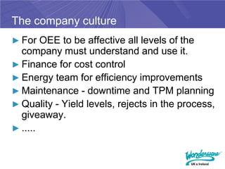 The company culture
► For OEE to be affective all levels of the
  company must understand and use it.
► Finance for cost control
► Energy team for efficiency improvements
► Maintenance - downtime and TPM planning
► Quality - Yield levels, rejects in the process,
  giveaway.
► .....
 