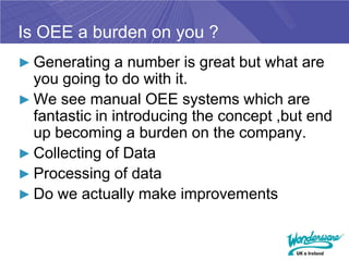 Is OEE a burden on you ?
► Generating a number is great but what are
  you going to do with it.
► We see manual OEE systems which are
  fantastic in introducing the concept ,but end
  up becoming a burden on the company.
► Collecting of Data
► Processing of data
► Do we actually make improvements
 