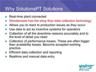 Why SolutionsPT Solutions
► Real-time plant connected
► Wonderware has the shop floor data collection technology
► Allows you to react to production issues as they occur
► Use data to act as incentive systems for operators
► Collection of all the downtime reasons accurately and to
  the level of detail you need
► Collection of performance losses. These are often bigger
  than availability losses. Become accepted working
  practice.
► Efficient data collection and reporting
► Realtime and manual data entry
 