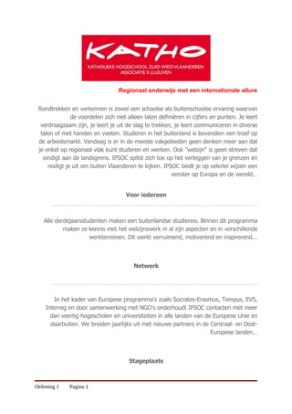 Regionaal onderwijs met een internationale allure


 Rondtrekken en verkennen is zowel een schoolse als buitenschoolse ervaring waarvan
              de voordelen zich niet alleen laten definiëren in cijfers en punten. Je leert
  verdraagzaam zijn, je leert je uit de slag te trekken, je leert communiceren in diverse
  talen of met handen en voeten. Studeren in het buitenland is bovendien een troef op
 de arbeidsmarkt. Vandaag is er in de meeste vakgebieden geen denken meer aan dat
 je enkel op regionaal vlak kunt studeren en werken. Ook quot;welzijnquot; is geen streven dat
   eindigt aan de landsgrens. IPSOC spitst zich toe op het verleggen van je grenzen en
     nodigt je uit om buiten Vlaanderen te kijken. IPSOC biedt je op velerlei wijzen een
                                                       venster op Europa en de wereld…


                                    Voor iedereen



   Alle derdejaarsstudenten maken een buitenlandse studiereis. Binnen dit programma
           maken ze kennis met het welzijnswerk in al zijn aspecten en in verschillende
                     werkterreinen. Dit werkt verruimend, motiverend en inspirerend...



                                        Netwerk




       In het kader van Europese programma's zoals Socrates-Erasmus, Tempus, EVS,
    Interreg en door samenwerking met NGO's onderhoudt IPSOC contacten met meer
      dan veertig hogescholen en universiteiten in alle landen van de Europese Unie en
      daarbuiten. We breiden jaarlijks uit met nieuwe partners in de Centraal- en Oost-
                                                                     Europese landen…



                                      Stageplaats



             Pagina 1
Oefening 1
 