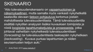 SKENAARIO
“Aito tulevaisuudenskenaario on vapaamuotoinen ja
näkemyksellinen, mutta samalla myös vankasti nykyhetkellä
saatavilla olevaan tietoon pohjautuva kertomus jostain
mahdollisesta tulevaisuudentilasta. Tämä tulevaisuudentila
sisältää nykytilan analyysin lisäksi kuvauksen toimijoista ja
niistä loogisista tapahtumaketjuista ja prosesseista, jotka
johtavat vaiheittain nykyhetkestä tulevaisuudentilaan
(forecasting) tai tulevaisuudentilasta taaksepäin nykyhetkeen
(backcasting) . Kuvaus purkaa tapahtumien ja niiden
seuraamusten ketjun auki.”
- Anita Rubin 2015 www.metodix.fi
© Metodix OyA
 
