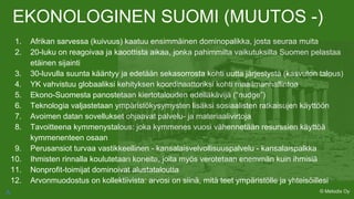 EKONOLOGINEN SUOMI (MUUTOS -)
1. Afrikan sarvessa (kuivuus) kaatuu ensimmäinen dominopalikka, josta seuraa muita
2. 20-luku on reagoivaa ja kaoottista aikaa, jonka pahimmilta vaikutuksilta Suomen pelastaa
etäinen sijainti
3. 30-luvulla suunta kääntyy ja edetään sekasorrosta kohti uutta järjestystä (kasvuton talous)
4. YK vahvistuu globaaliksi kehityksen koordinaattoriksi kohti maailmanhallintoa
5. Ekono-Suomesta panostetaan kiertotalouden edelläkävijä (“nudge”)
6. Teknologia valjastetaan ympäristökysymysten lisäksi sosiaalisten ratkaisujen käyttöön
7. Avoimen datan sovellukset ohjaavat palvelu- ja materiaalivirtoja
8. Tavoitteena kymmenystalous: joka kymmenes vuosi vähennetään resurssien käyttöä
kymmenenteen osaan
9. Perusansiot turvaa vastikkeellinen - kansalaisvelvollisuuspalvelu - kansalaispalkka
10. Ihmisten rinnalla koulutetaan koneita, joita myös verotetaan enemmän kuin ihmisiä
11. Nonprofit-toimijat dominoivat alustataloutta
12. Arvonmuodostus on kollektiivista: arvosi on siinä, mitä teet ympäristölle ja yhteisöillesi
© Metodix OyA
 