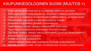 KAUPUNKIEGOLOGINEN SUOMI (MUUTOS +)
1. Kriisit pakottavat tarkistamaan ja muuttamaan toiminnan perusteita
2. Kaupungistumisen myötä alueiden ja verkostojen hallintoon (verkkolokalismi)
3. Osallistuva ja osallistava aluedemokratia (osallisuustalous, osinkoperustulo)
4. Kansainväliset metropoliverkostot ekosysteemin huipulla
5. Alustatalous automatisoi globaalin kaupankäynnin
6. Jakamistalous päivittää ajatukset mielekkäästä toiminnasta
7. Tieto-ohjaus (itse)organisoi ylialueellista toimintaa (nudge)
8. “Ajan järki”-kriteerit: dialogin laajuus (diversiteetti) ja syvyys (aikaperspektiivi)
9. Alueverkostojen puolustusvoimat
10. Ihmisen ja koneen syvenevä liitto
11. Transhumanismi valtaa alaa: uusi kerros Dennettin evoluutiotorniin
12. Matkalla jumalien rinnalle: arvojen muodostamisen arvostus (riskiskenaario)
© Metodix Oy
A
 