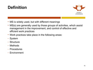 10
Definition
• MS is widely used, but with different meanings
• MS(s) are generally used by those groups of activities, which assist
management in the improvement, and control of effective and
efficient work practices
• Work practices take place in the following areas:
- System
- Structure
- Methods
- Procedures
- Environment
 