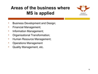 18
Areas of the business where
MS is applied
• Business Development and Design;
• Financial Management;
• Information Management;
• Organisational Transformation;
• Human Resource Management;
• Operations Management
• Quality Management, etc.
 
