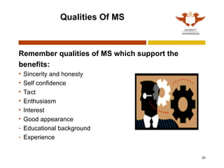 20
Qualities Of MS
Remember qualities of MS which support the
benefits:
• Sincerity and honesty
• Self confidence
• Tact
• Enthusiasm
• Interest
• Good appearance
- Educational background
- Experience
 
