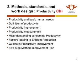 23
2. Methods, standards, and
work design : Productivity Ch1
• Productivity and basic human needs
• Definition of productivity
• Productivity improvement
• Productivity measurement
• Misunderstanding concerning Productivity
• Factors leading to Efficient Production
• Guides in Productivity Improvement
• Five Step Method Improvement Plan
 