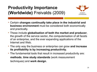 Productivity Importance
(Worldwide) Freivalds (2009)
• Certain changes continually take place in the industrial and
business environment must be considered both economically
and practically.
• These include globalisation of both the market and producer,
the growth of the service sector, the computerisation of all facets
of an enterprise, and the ever expanding applications of the
Internet and Web.
• The only way the business or enterprise can grow and increase
its profitability is by increasing productivity.
• The fundamental tools that result in increased productivity are:
methods, time study standards (work measurement
techniques) and work design.
25
 