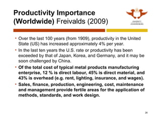 Productivity Importance
(Worldwide) Freivalds (2009)
26
• Over the last 100 years (from 1909), productivity in the United
State (US) has increased approximately 4% per year.
• In the last ten years the U.S. rate or productivity has been
exceeded by that of Japan, Korea, and Germany, and it may be
soon challenged by China.
• Of the total cost of typical metal products manufacturing
enterprise, 12 % is direct labour, 45% is direct material, and
43% is overhead (e.g. rent, lighting, insurance, and wages).
• Sales, finance, production, engineering, cost, maintenance
and management provide fertile areas for the application of
methods, standards, and work design.
 